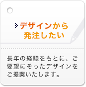 デザインから発注したい 長年の経験をもとに、ご要望にそったデザインをご提案いたします。    