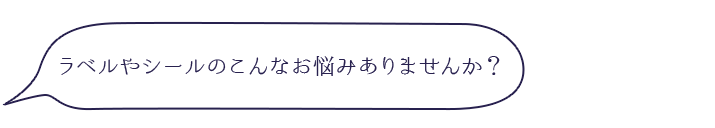 ラベルやシールのこんなお悩みありませんか？