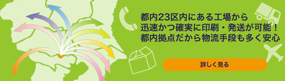 都内23区内にある工場から迅速かつ確実に印刷・発送が可能！都内拠点だから物流手段も多く安心　詳しく見る